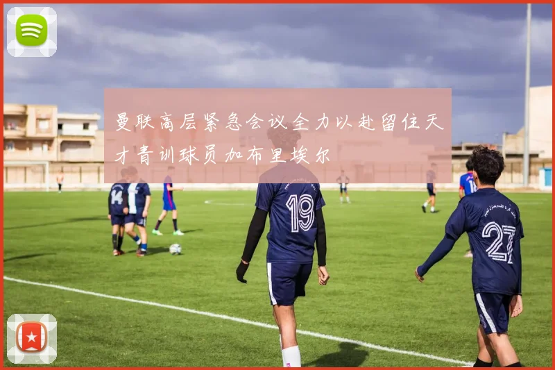 曼联高层紧急会议全力以赴留住天才青训球员加布里埃尔