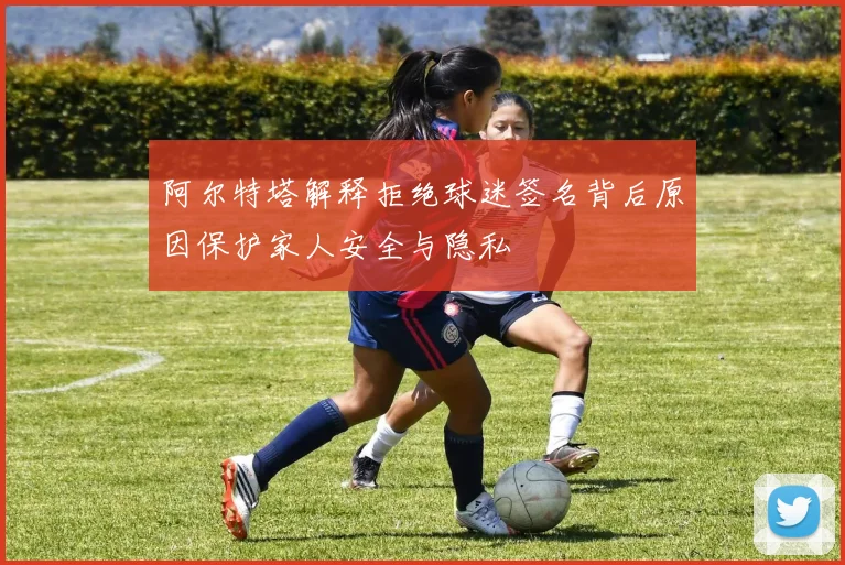 阿尔特塔解释拒绝球迷签名背后原因保护家人安全与隐私
