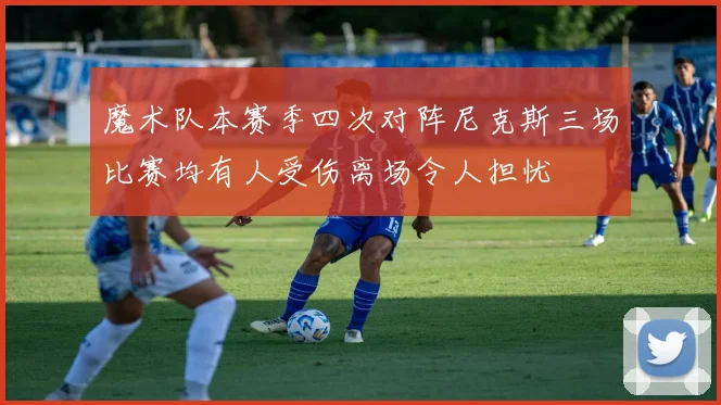 魔术队本赛季四次对阵尼克斯三场比赛均有人受伤离场令人担忧