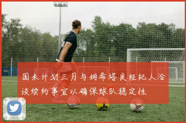 国米计划三月与姆希塔良经纪人洽谈续约事宜以确保球队稳定性