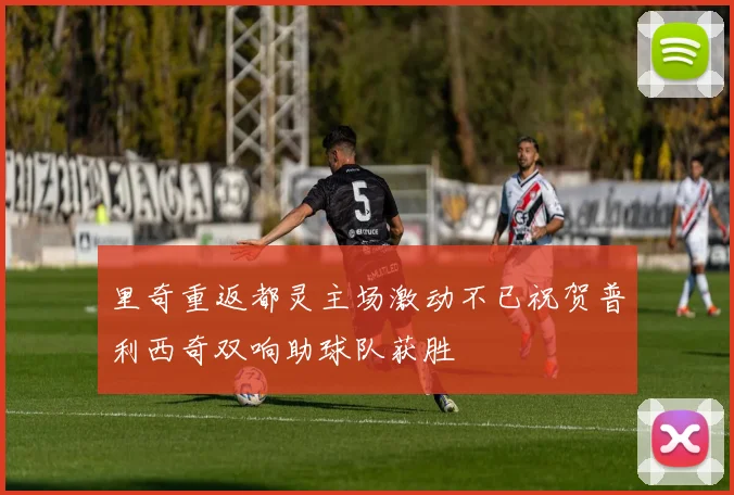 里奇重返都灵主场激动不已祝贺普利西奇双响助球队获胜