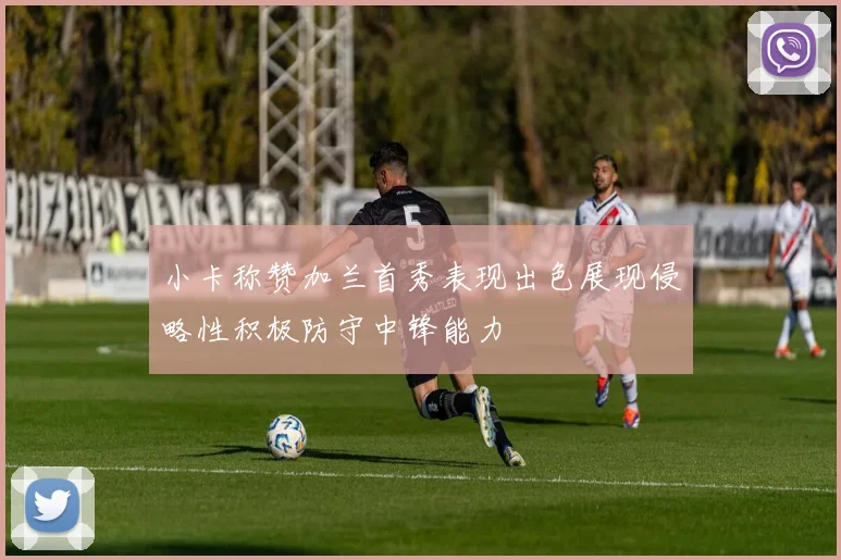 小卡称赞加兰首秀表现出色展现侵略性积极防守中锋能力