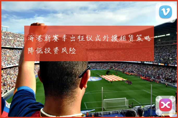 海港新赛季出征仪式外援租赁策略降低投资风险