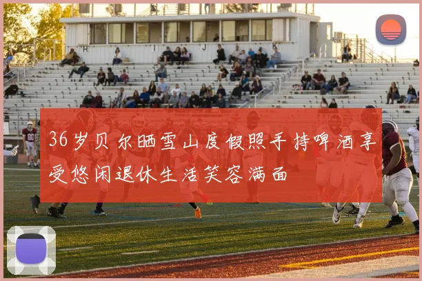 36岁贝尔晒雪山度假照手持啤酒享受悠闲退休生活笑容满面