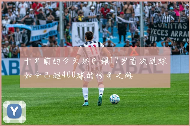 十年前的今天姆巴佩17岁首次进球如今已超400球的传奇之路