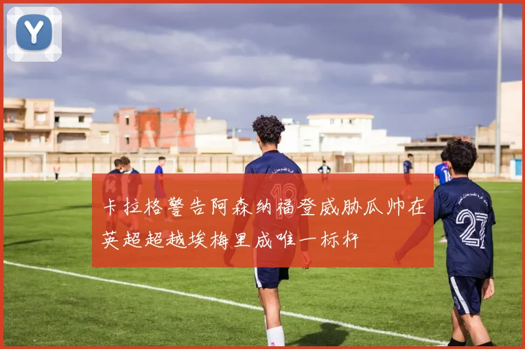 卡拉格警告阿森纳福登威胁瓜帅在英超超越埃梅里成唯一标杆