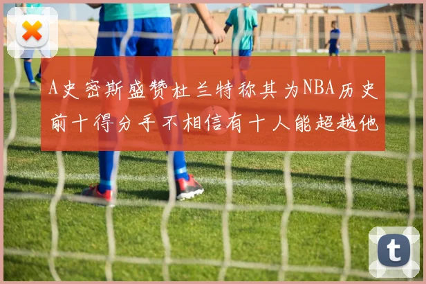 A史密斯盛赞杜兰特称其为NBA历史前十得分手不相信有十人能超越他