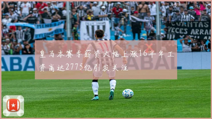 皇马本赛季薪资大幅上涨16半年工资高达2775亿引发关注