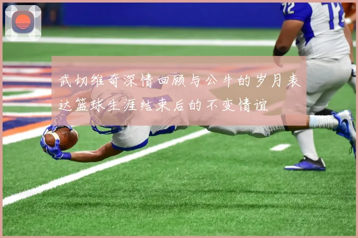 武切维奇深情回顾与公牛的岁月表达篮球生涯结束后的不变情谊