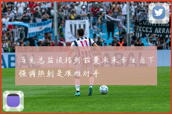 马竞总监谈格列兹曼未来专注当下强调热刺是艰难对手