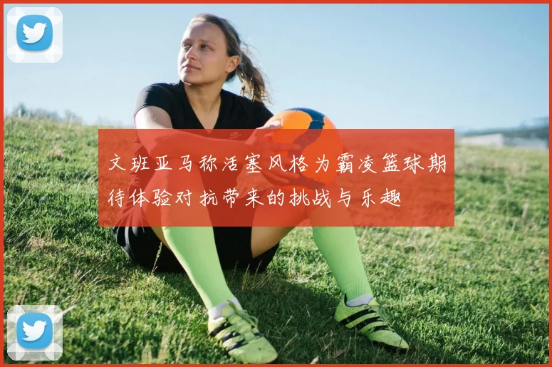 文班亚马称活塞风格为霸凌篮球期待体验对抗带来的挑战与乐趣