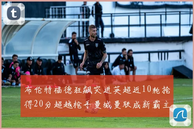 布伦特福德狂飙突进英超近10轮抢得20分超越枪手曼城曼联成新霸主