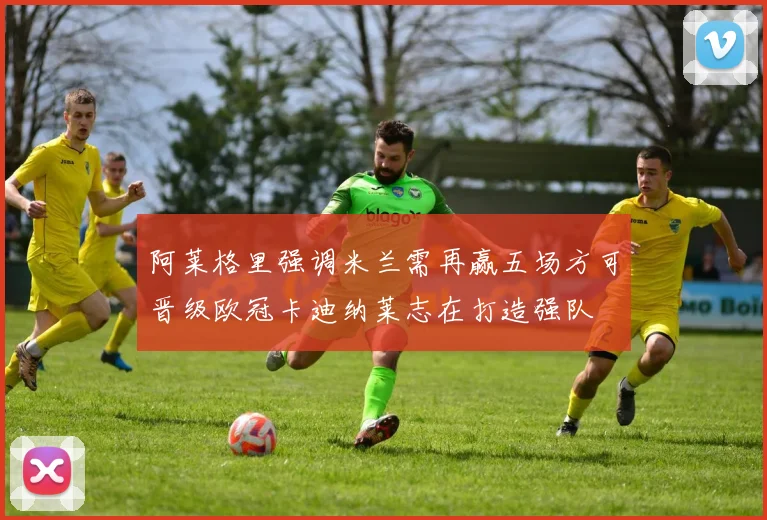 阿莱格里强调米兰需再赢五场方可晋级欧冠卡迪纳莱志在打造强队