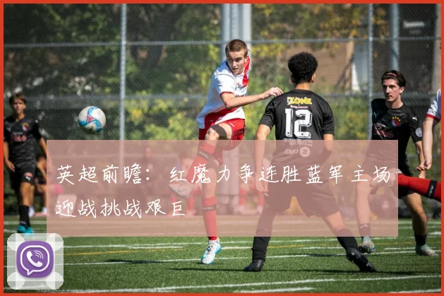 英超前瞻：红魔力争连胜蓝军主场迎战挑战艰巨