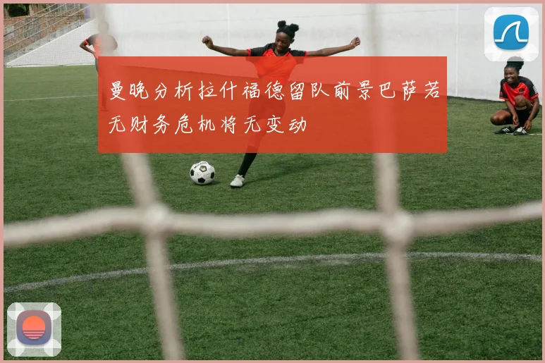 曼晚分析拉什福德留队前景巴萨若无财务危机将无变动