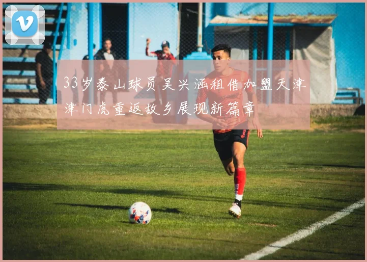 33岁泰山球员吴兴涵租借加盟天津津门虎重返故乡展现新篇章