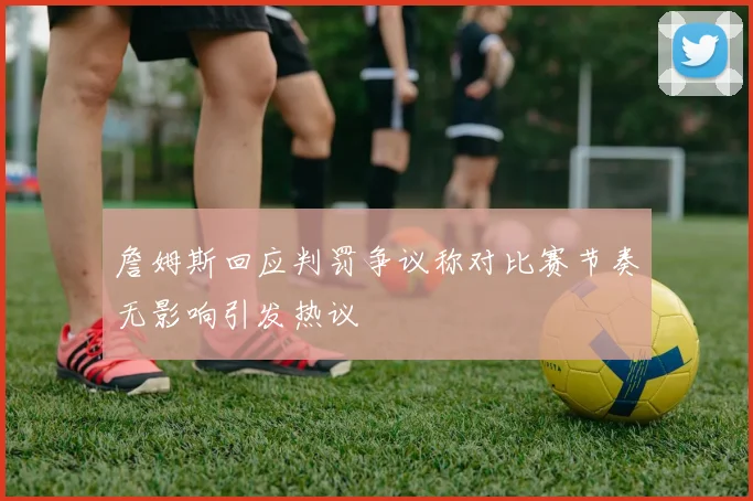 詹姆斯回应判罚争议称对比赛节奏无影响引发热议