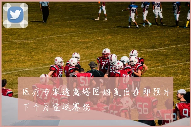 医疗专家透露塔图姆复出在即预计下个月重返赛场