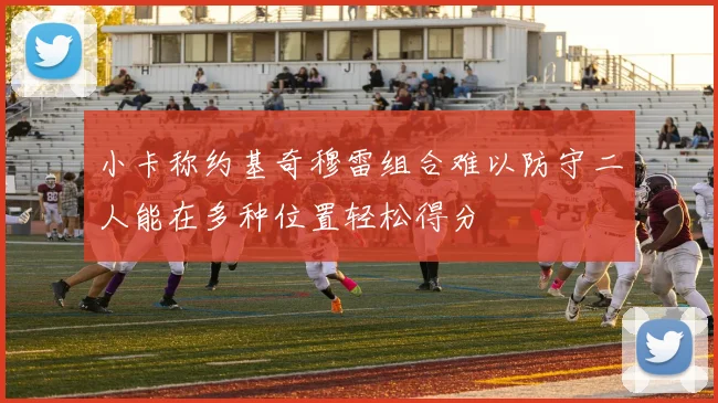 小卡称约基奇穆雷组合难以防守二人能在多种位置轻松得分
