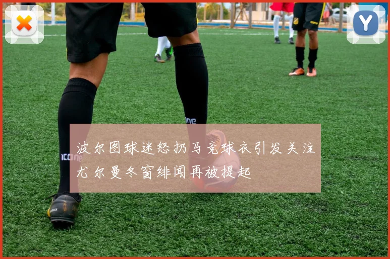 波尔图球迷怒扔马竞球衣引发关注尤尔曼冬窗绯闻再被提起