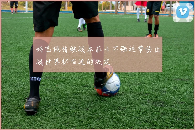 姆巴佩将缺战本菲卡不强迫带伤出战世界杯临近的决定
