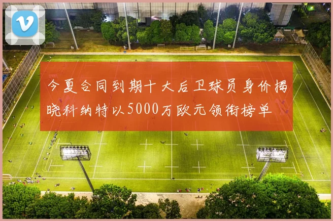 今夏合同到期十大后卫球员身价揭晓科纳特以5000万欧元领衔榜单