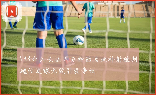VAR介入长达六分钟西马坎补射被判越位进球无效引发争议